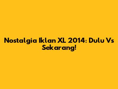 Nostalgia Iklan XL 2014: Dulu Vs Sekarang!