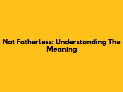 Not Fatherless: Understanding The Meaning