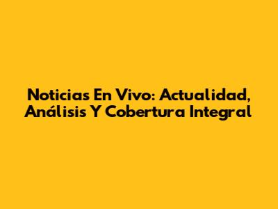 Noticias En Vivo: Actualidad, Análisis Y Cobertura Integral