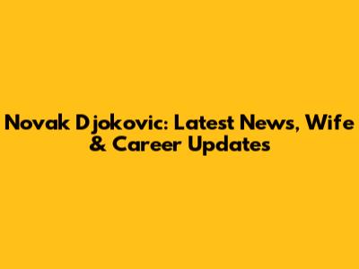 Novak Djokovic: Latest News, Wife & Career Updates