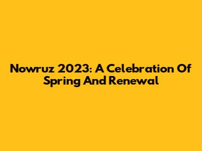 Nowruz 2023: A Celebration Of Spring And Renewal