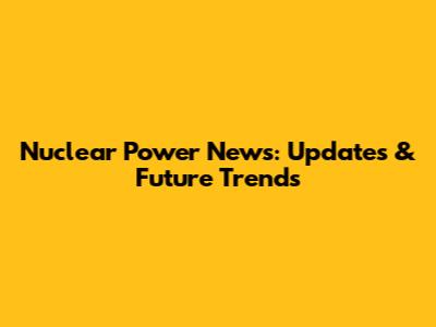 Nuclear Power News: Updates & Future Trends
