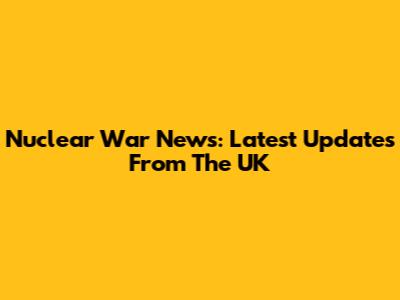 Nuclear War News: Latest Updates From The UK