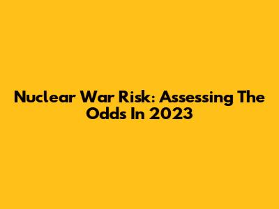 Nuclear War Risk: Assessing The Odds In 2023