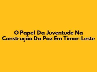 O Papel Da Juventude Na Construção Da Paz Em Timor-Leste
