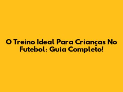 O Treino Ideal Para Crianças No Futebol: Guia Completo!