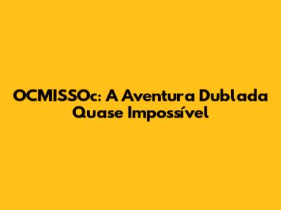 OCMISSOc: A Aventura Dublada Quase Impossível
