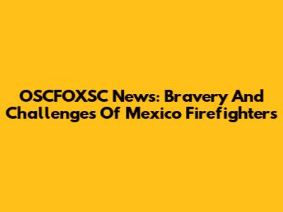 OSCFOXSC News: Bravery And Challenges Of Mexico Firefighters