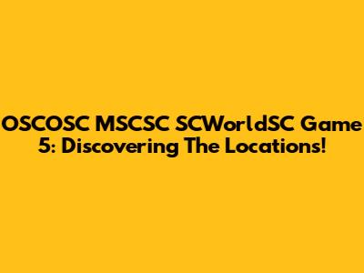 OSCOSC MSCSC SCWorldSC Game 5: Discovering The Locations!