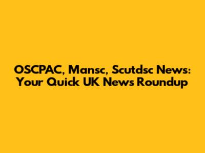 OSCPAC, Mansc, Scutdsc News: Your Quick UK News Roundup