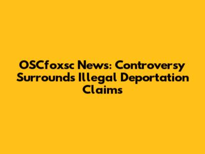 OSCfoxsc News: Controversy Surrounds Illegal Deportation Claims
