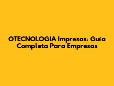 OTECNOLOGIA Impresas: Guía Completa Para Empresas