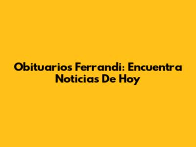 Obituarios Ferrandi: Encuentra Noticias De Hoy