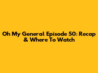 Oh My General Episode 50: Recap & Where To Watch