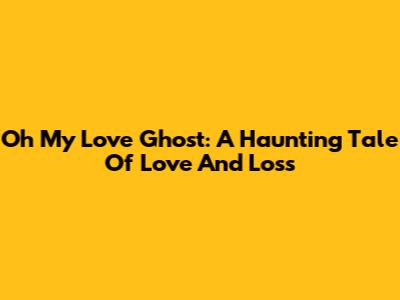 Oh My Love Ghost: A Haunting Tale Of Love And Loss
