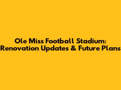 Ole Miss Football Stadium: Renovation Updates & Future Plans