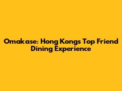 Omakase: Hong Kong's Top Friend Dining Experience