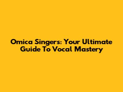 Omica Singers: Your Ultimate Guide To Vocal Mastery