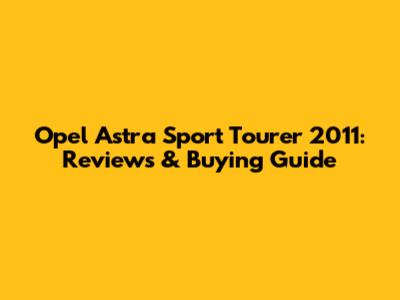 Opel Astra Sport Tourer 2011: Reviews & Buying Guide
