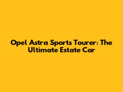 Opel Astra Sports Tourer: The Ultimate Estate Car