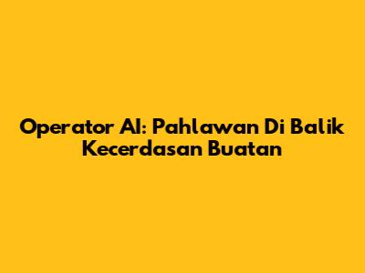 Operator AI: Pahlawan Di Balik Kecerdasan Buatan