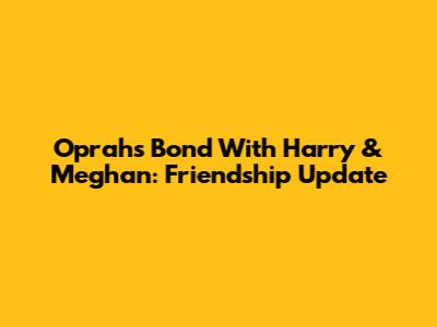 Oprah's Bond With Harry & Meghan: Friendship Update