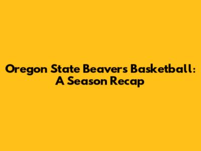 Oregon State Beavers Basketball: A Season Recap