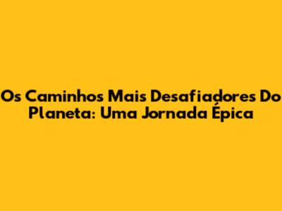 Os Caminhos Mais Desafiadores Do Planeta: Uma Jornada Épica