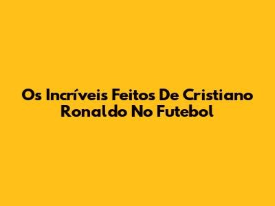 Os Incríveis Feitos De Cristiano Ronaldo No Futebol