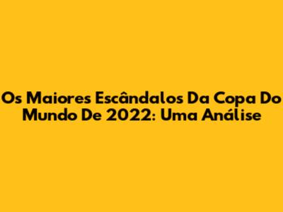 Os Maiores Escândalos Da Copa Do Mundo De 2022: Uma Análise