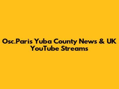 Osc.Paris Yuba County News & UK YouTube Streams