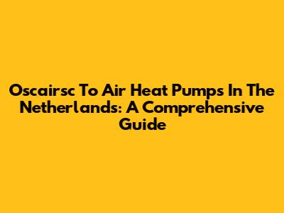 Oscairsc To Air Heat Pumps In The Netherlands: A Comprehensive Guide