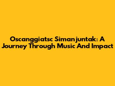 Oscanggiatsc Simanjuntak: A Journey Through Music And Impact