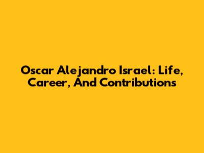 Oscar Alejandro Israel: Life, Career, And Contributions