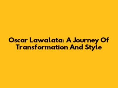 Oscar Lawalata: A Journey Of Transformation And Style