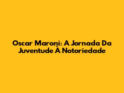 Oscar Maroni: A Jornada Da Juventude À Notoriedade