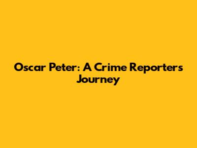 Oscar Peter: A Crime Reporter's Journey