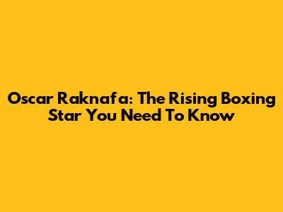 Oscar Raknafa: The Rising Boxing Star You Need To Know