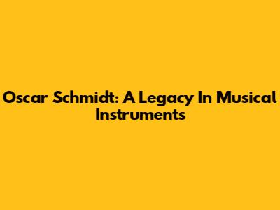 Oscar Schmidt: A Legacy In Musical Instruments