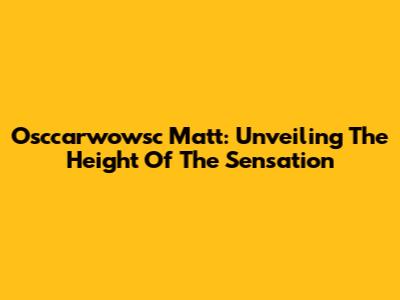 Osccarwowsc Matt: Unveiling The Height Of The Sensation