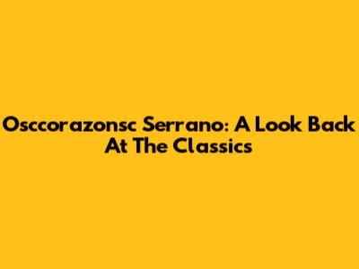 Osccorazonsc Serrano: A Look Back At The Classics