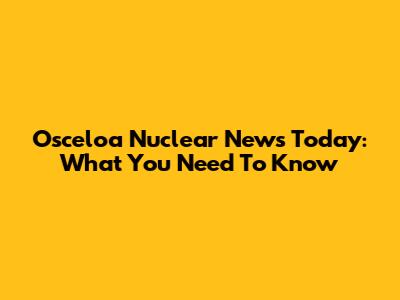 Osceloa Nuclear News Today: What You Need To Know