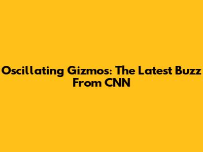 Oscillating Gizmos: The Latest Buzz From CNN