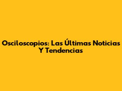 Osciloscopios: Las Últimas Noticias Y Tendencias