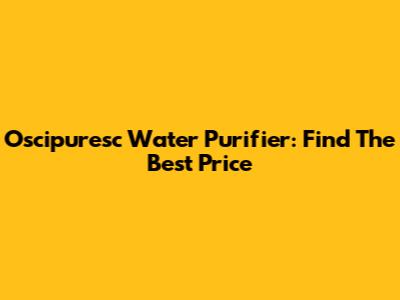 Oscipuresc Water Purifier: Find The Best Price