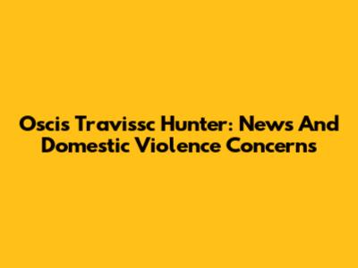 Oscis Travissc Hunter: News And Domestic Violence Concerns