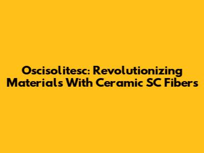 Oscisolitesc: Revolutionizing Materials With Ceramic SC Fibers