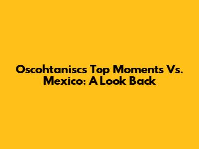 Oscohtanisc's Top Moments Vs. Mexico: A Look Back