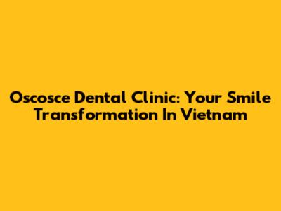 Oscosce Dental Clinic: Your Smile Transformation In Vietnam