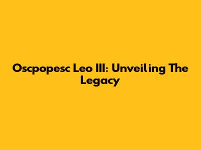 Oscpopesc Leo III: Unveiling The Legacy